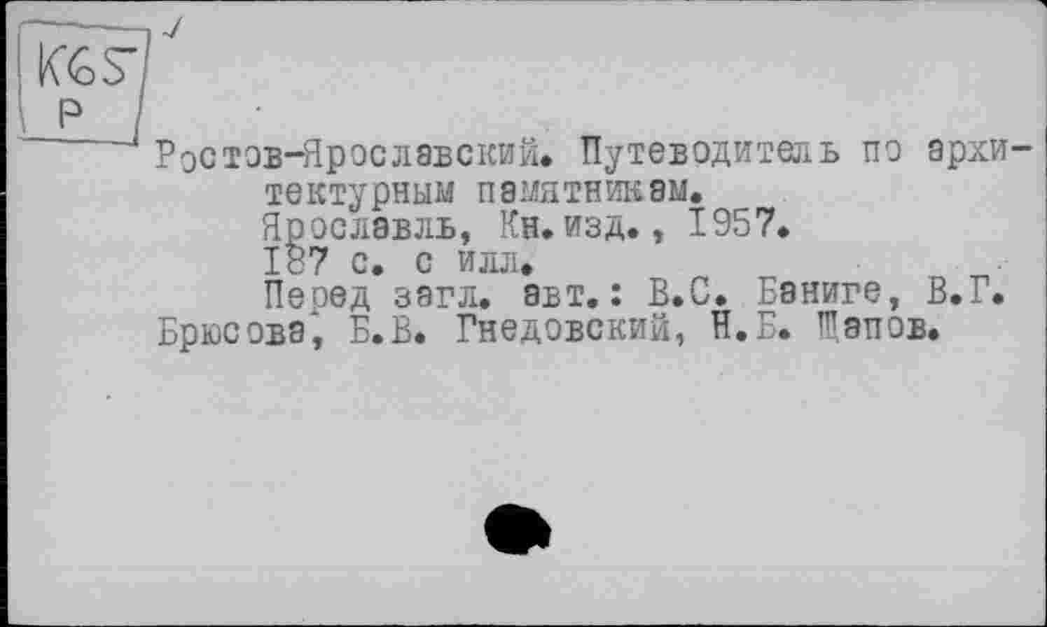 ﻿KGS’
P
Ростов-Ярославский. Путеводитель по архи тектурным памятникам. Ярославль, Кн.изд., 1957.
187 с. с илл.
Пеоед загл. авт.: В.С. Баниге, В.Г.
Брюсова, Б.В. Гнедовский, И. Б. Галов.